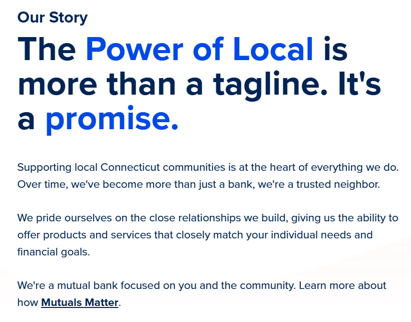 A screengrab from the Newtown Savings Bank website that says: Our Story The Power of Local is more than a tagline. It's a promise. Supporting local Connecticut communities is at the heart of everything we do. Over time, we’ve become more than just a bank, we’re a trusted neighbor. We pride ourselves on the close relationships we build, giving us the ability to offer products and services that closely match your individual needs and financial goals. We’re a mutual bank focused on you and the community. Learn more about how Mutuals Matter.