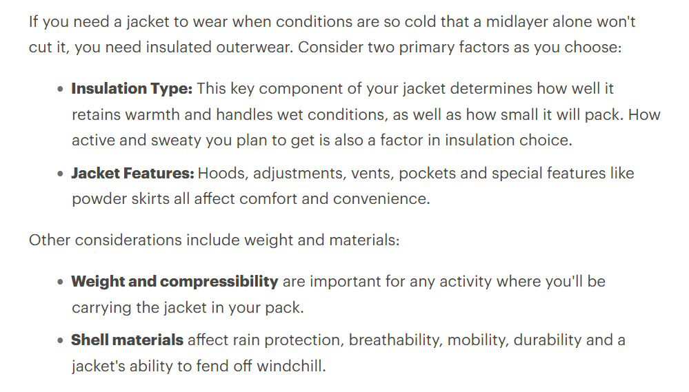 A screengrab from the REI website that says: If you need a jacket to wear when conditions are so cold that a midlayer alone won’t cut it, you need insulated outerwear. Consider two primary factors as you choose: • Insulation Type: This key component of your jacket determines how well it retains warmth and handles wet conditions, as well as how small it will pack. How active and sweaty you plan to get is also a factor in insulation choice. • Jacket Features: Hoods, adjustments, vents, pockets and special features like powder skirts all affect comfort and convenience. Other considerations include weight and materials: • Weight and compressibility are important for any activity where you’ll be carrying the jacket in your pack. • Shell materials affect rain protection, breathability, mobility, durability and a jacket’s ability to fend off windchill.